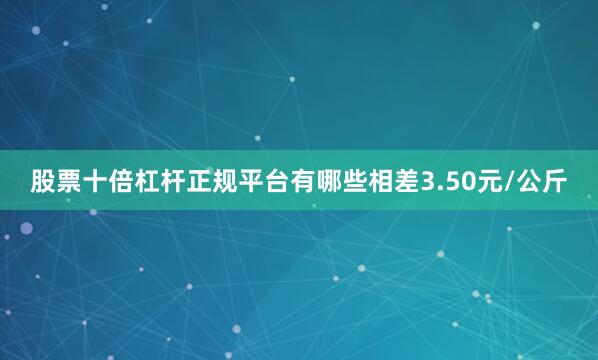 股票十倍杠杆正规平台有哪些相差3.50元/公斤