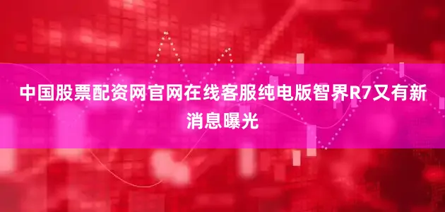 中国股票配资网官网在线客服纯电版智界R7又有新消息曝光