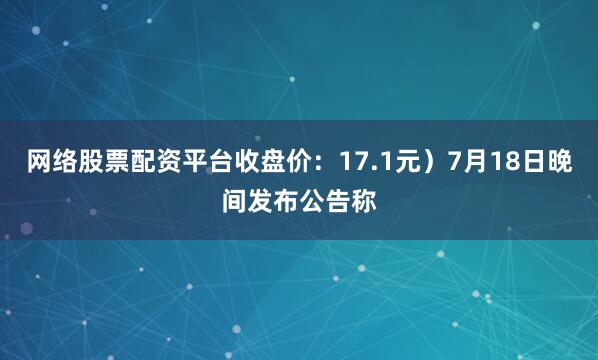 网络股票配资平台收盘价：17.1元）7月18日晚间发布公告称