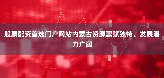 股票配资首选门户网站内蒙古资源禀赋独特、发展潜力广阔