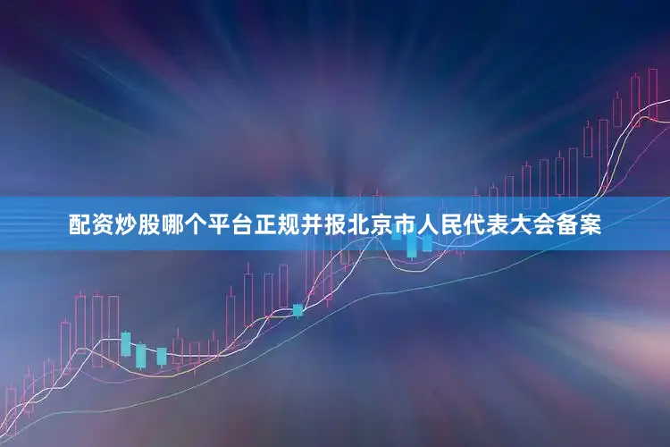配资炒股哪个平台正规并报北京市人民代表大会备案