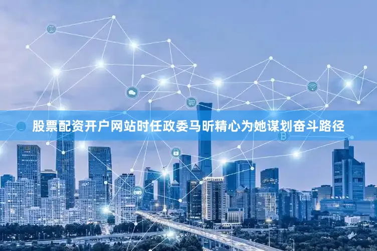 股票配资开户网站时任政委马昕精心为她谋划奋斗路径