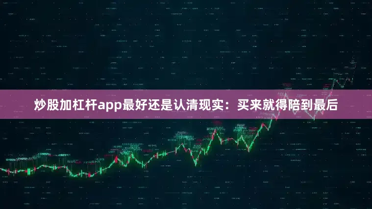 炒股加杠杆app最好还是认清现实：买来就得陪到最后