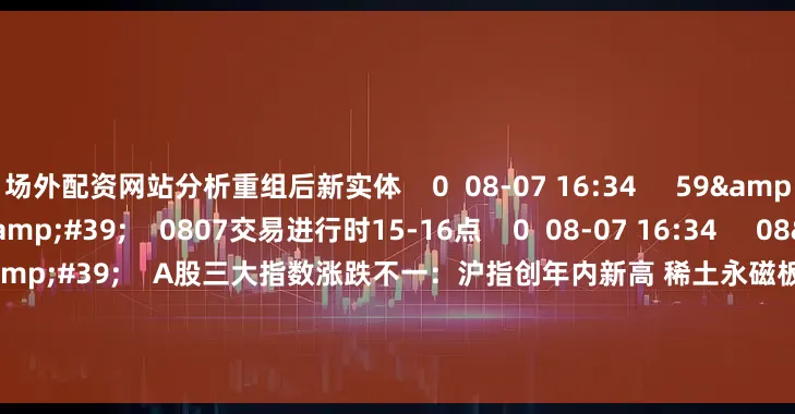 场外配资网站分析重组后新实体 0 08-07 16:34 59'59'' 0807交易进行时15-16点 0 08-07 16:34 08'47'' A股三大指数涨跌不一:沪指创年内新高 稀土永磁板块大涨 0 08-07 16:34 112'45'' 0806股